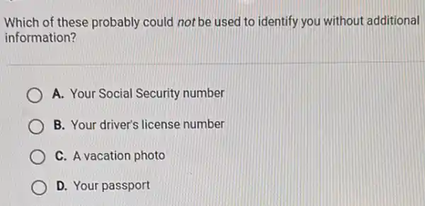 Which of these probably could not be used to identify you without additional
information?
A. Your Social Security number
B. Your driver's license number
C. A vacation photo
D. Your passport