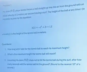 Problem 1
Ha-Joon (d) clays tennis throws a boll straight up into the air from the ground with an
initial velocity of 2 meters per second during a surt. The height of the ball at any time t (in
seconds) is given by the equation:
h(t)=-t^2+2t+1.5
where (t) is the height of the tennis ball in meters.
Questions:
1. How long will it take for the tennis ball to reach its maximum height?
2. What is the maximum height the tennis ball will reach?
3. Assuming Ha-loon (9)
does not to hit the tennis ball during the surf, after how
many seconds will the tennis ball hit the ground? (Round to the nearest
10^m second.)