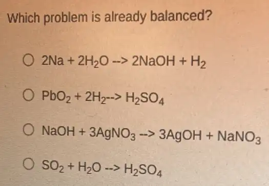 Which problem is already balanced?
2Na+2H_(2)Oarrow 2NaOH+H_(2)
PbO_(2)+2H_(2)-gt H_(2)SO_(4)
NaOH+3AgNO_(3)-gt 3AgOH+NaNO_(3)
SO_(2)+H_(2)Oarrow H_(2)SO_(4)