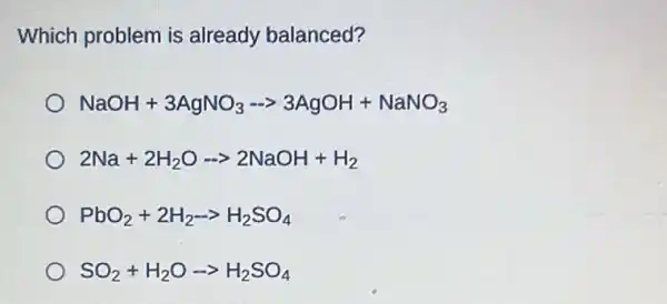 Which problem is already balanced?
NaOH+3AgNO_(3)- gt 3AgOH+NaNO_(3)
2Na+2H_(2)O-gt 2NaOH+H_(2)
PbO_(2)+2H_(2)-gt H_(2)SO_(4)
SO_(2)+H_(2)Oarrow H_(2)SO_(4)