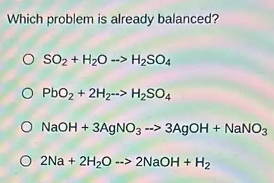 Which problem is already balanced?
SO_(2)+H_(2)O-gt H_(2)SO_(4)
PbO_(2)+2H_(2)-gt H_(2)SO_(4)
NaOH+3AgNO_(3)- gt 3AgOH+NaNO_(3)
2Na+2H_(2)O-gt 2NaOH+H_(2)