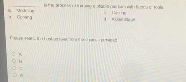 __ is the process of forming a pliable medium with hands or tools.
a. Modeling
c. Casting
b. Carving
d. Assemblage
Please select the best answer from the choices provided
A
B
C
D