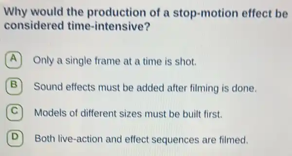 Why would the production of a stop-motion effect be
considered time-intensive?
A Only a single frame at a time is shot.
B ) Sound effects must be added after filming is done.
C Models of different sizes must be built first.
D Both live-action and effect sequences are filmed. D