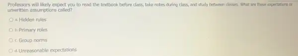 Professors will likely expect you to read the textbook before class, take notes during class, and study between classes. What are these expectations or
unwritten assumptions called?
a. Hidden rules
b. Primary roles
c. Group norms
d.Unreasonable expectations