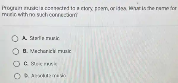 Program music is connected to a story.poem, or idea. What is the name for
music with no such connection?
A. Sterile music
B. Mechanical music
C. Stoic music
D. Absolute music