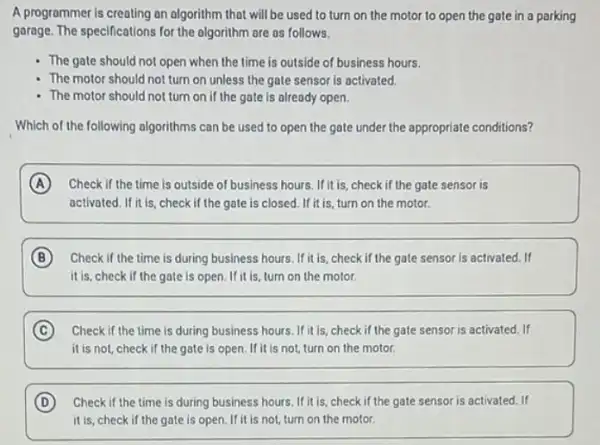 A programmer is creating an algorithm that will be used to turn on the motor to open the gate in a parking
garage. The specifications for the algorithm are as follows.
The gate should not open when the time is outside of business hours.
The motor should not turn on unless the gate sensor is activated.
- The motor should not turn on if the gate is already open.
Which of the following algorithms can be used to open the gate under the appropriate conditions?
A Check if the time is outside of business hours. If it is, check if the gate sensor is
activated. If it is, check if the gate is closed. If it is, turn on the motor.
B Check if the time is during business hours If it is, check if the gate sensor is activated.If
it is, check if the gate is open. If it is turn on the motor.
C Check if the time is during business hours If it is, check if the gate sensor is activated. If
it is not, check if the gate is open If it is not, turn on the motor.
D Check if the time is during business hours If it is,check if the gate sensor is activated. If
it is, check if the gate is open.If it is not, turn on the motor.