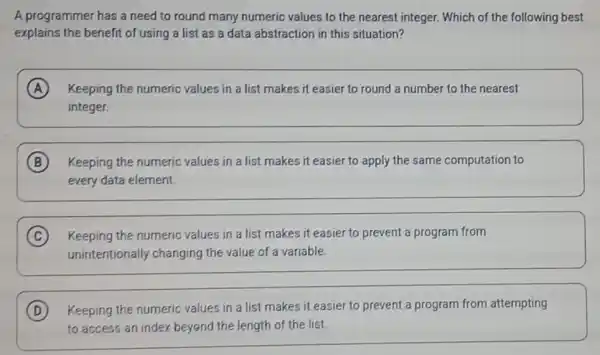 A programmer has a need to round many numeric values to the nearest integer. Which of the following best
explains the benefit of using a list as a data abstraction in this situation?
A Keeping the numeric values in a list makes it easier to round a number to the nearest
integer.
B Keeping the numeric values in a list makes it easier to apply the same computation to
every data element
C Keeping the numeric values in a list makes it easier to prevent a program from
unintentionally changing the value of a variable.
D Keeping the numeric values in a list makes it easier to prevent a program from attempting
to access an index beyend the length of the list