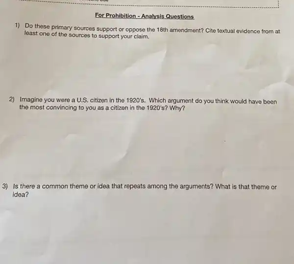 For Prohibition - Analysis Questions
1) Do these primary sources support or oppose the 18th amendment? Cite textual evidence from at
least one of the sources to support your claim.
2) Imagine you were aU.S citizen in the 1920's.Which argument do you think would have been
the most convincing to you as a citizen in the 1920's? Why?
3) Is there a common theme or idea that repeats among the arguments? What is that theme or
idea?