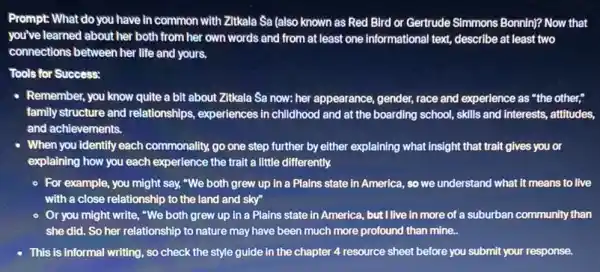 Prompt: What do you have in common with Zitkala Sa (also known as Red Bird or Gertrude Simmons Bonnin? Now that
you've learned about her both from her own words and from at least one informational text, describe at least two
connections between her life and yours.
Tools for Success:
- Remember, you know quite a bit about Zitkala Sa now: her appearance gender, race and experience as "the other,"
family structure and relationships experiences in childhood and at the boarding school,skills and Interests, attitudes,
and achievements.
When you identify each commonality, go one step further by either explaining what insight that trait gives you or
explaining how you each experience the trait a little differently.
- For example, you might say, "We both grew up in a Plains state in America, so we understand what it means to live
with a close relationship to the land and sky"
- Or you might write., "We both grew up in a Plains state in America, but I live in more of a suburban community than
she did. So her relationship to nature may have been much more profound than mine..
This is informal writing., so check the style guide in the chapter 4 resource sheet before you submit your response.