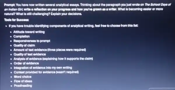 Prompt You have now written several analytical essays.Thinking about the paragraph you just wrote on The School Days of
an Indian Gir, write a reflection on your progress and how you've grown con writer. What Is becoming easier er or more
natural? What Is still challenging? Explaln your decisions.
Tools for Success:
- If you have trouble Identifying components of analytical writing, feel free to choose from this list
- Attitude toward writing
Completion
- Responsiveness to prompt
Qually of clalm
Amount of text evidence (three pleces were required)
Quality of text evidence
Analysis of evidence (explaining how It supports the claim)
Order of evidence
Integration of evidence Into my own writing
Context provided for evidence (wasn't required)
Word cholce
Flow of Ideas
Proofreading