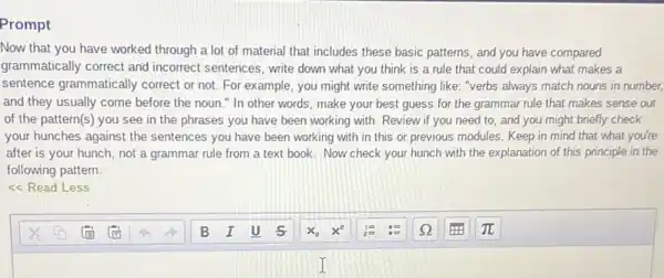 Prompt
Now that you have worked through a lot of material that includes these basic patterns, and you have compared
grammatically correct and incorrect sentences, write down what you think is a rule that could explain what makes a
sentence grammatically correct or not. For example , you might write something like: "verbs always match nouns in number,
and they usually come before the noun."In other words, make your best guess for the grammar rule that makes sense out
of the pattern(s) you see in the phrases you have been working with. Review if you need to, and you might briefly check
your hunches against the sentences you have been working with in this or previous modules. Keep in mind that what you're
after is your hunch not a grammar rule from a text book Now check your hunch with the explanation of this principle in the
following pattern
<<Read Less