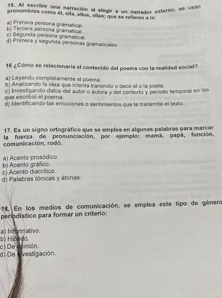 pronombres como ol ella, ollos,ellas; que se refieren a la:
pronon escribir una narración al elegir a un narrador externo, se isan
a) Primera persona gramatical
b)Tercera persona gramatical.
c) Segunda persona gramatical
d) Primera y segunda personas gramaticales.
16 ¿Cómo se relacionaría el contenido del poema con la realidad social?
a)Leyendo completamente el poema.
b) Analizando la idea que intenta transmitir o decir el o la poeta.
b) Anestigando datas de autor o autora y del contexto y periodo temporal en las
que escribió el poema.
d) Identificando las emociones o sentimientos que te transmite el texto.
17. Es un signo ortográfico que se emplea en algunas palabras para marcar
la fuerza de pronunciación, por ejemplo: mamá papá, función,
comunicación, rodó.
a) Acento prosódico.
b) Acento gráfico.
c) Acento diacritico.
d) Palabras tónicas y átonas.
18. En los medios de comunicación, se emplea este tipo de género
peripdístico para formar un criterio:
a) Informativo.
b) Hiblido.
c) De abinión.
d) De lvestígación.