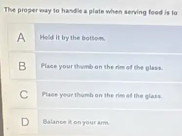 The proper way to handle a plate when serving food is to
A
Hold it by the bottom.
B
Place your thumb on the rim of the glass.
C
Place your thumb on the rim of the glass.
D
Balance it on your arm.