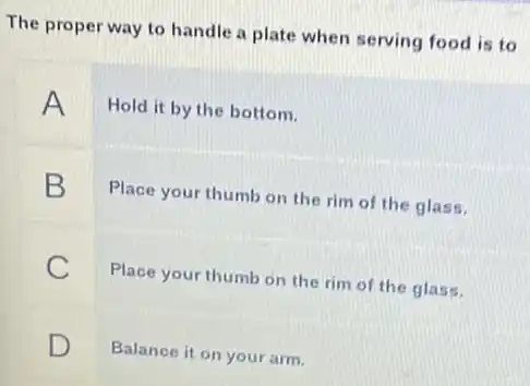 The proper way to handle a plate when serving food is to
A
Hold it by the bottom.
B
Place your thumb on the rim of the glass.
C
Place your thumb on the rim of the glass.
D D
Balance it on your arm.