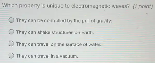 Which property is unique to electromagnetic waves? (1 point)
They can be controlled by the pull of gravity.
They can shake structures on Earth.
They can travel on the surface of water.
They can travel in a vacuum.