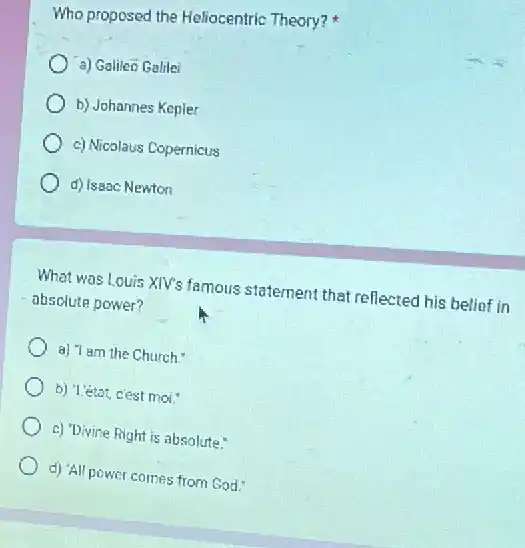 Who proposed the Heliocentric Theory?
a) Galileo Galile
b) Johannes Kepler
c) Nicolaus Copernicus
d) Issac Newton
What was Louis XIV's famous statement that reflected his belief in
absolute power?
a) Tam the Church."
b) 1.état, cest moi."
c) "Divine Right is absolute."
d) 'All power comes from God: