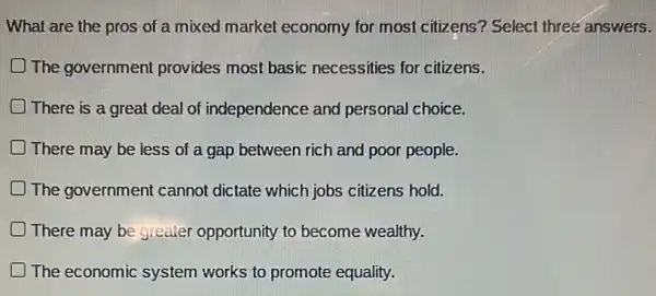 What are the pros of a mixed market economy for most citizens? Select three answers.
The government provides most basic necessities for citizens.
D There is a great deal of independence and personal choice.
There may be less of a gap between rich and poor people.
D The government cannot dictate which jobs citizens hold.
D There may be greater opportunity to become wealthy.
The economic system works to promote equality.