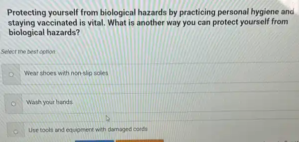 Protecting yourself from biological hazards by practicing personal hygiene and
staying vaccinated is vital. What is another way you can protect yourself from
biological hazards?
Select the best option.
Wear shoes with non-slip soles
Wash your hands
Use tools and equipment with damaged cords