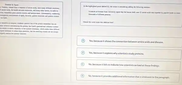Protins in Spar
a sequence of answer wide, have many different structures
many other factors. In order to
crythin and andyar them.
present structure and protect crystals
realish
the particles monthern for on
was involve concentrating the informce crahes
dEalt
spend milation to miser these possiblems, but the always
importly analya the crystudes
At the by highlighted point labelat [1]the e vector is considering abiling the following unimer
University import the the homes body unm 21 in
thousands of different permiss
this addition here?
A Yes, because it shows the connection between amino ocids and disease.
D
Yes, because it explains why scientists study proteins.
C
No, because it falls to indicate how scientists arrived at these findings.
D
No, because it provides additional information that is irrelevant to the paragraph.