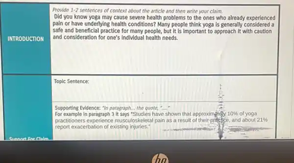 Provide 1-2 sentences of context about the article and then write your claim.
Did you know yoga may cause severe health problems to the ones who already experienced
pain or have underlying health conditions? Many people think yoga is generally considered a
safe and beneficial practice for many people, but it is important to approach it with caution
and consideration for one's individual health needs.
Topic Sentence:
Supporting Evidence: "In paragraph.the quote, __
square 
For example in paragraph 3 it says "Studies have shown that approximgtely 10%  of yoga
practitioners experience musculoskeletal pain as a result of their-practice, and about 21% 
report exacerbation of existing injuries."