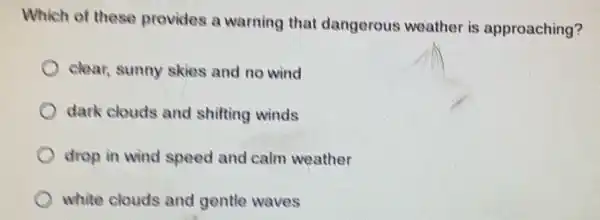 Which of these provides a warning that dangerous weather is approaching?
clear, sunny skies and no wind
dark clouds and shifting winds
drop in wind speed and calm weather
white clouds and gentle waves