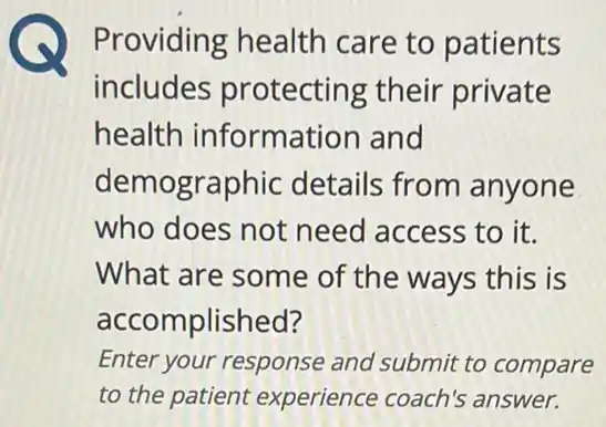 Providing health care to patients
includes protecting their private
health information and
demographic details from anyone
who does not need access to it.
What are some of the ways this is
accomplished?
Enter your response and submit to compare
to the patient experience coach's answer.