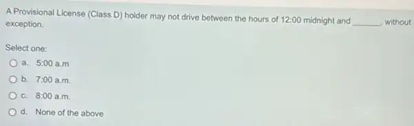 A Provisional License (Class D) holder may not drive between the hours of 12:00 midnight and
__ , without exception.
Select one:
a. 5:00 a.m
b. 7:00 a.m
c. 8:00 a.m.
d. None of the above