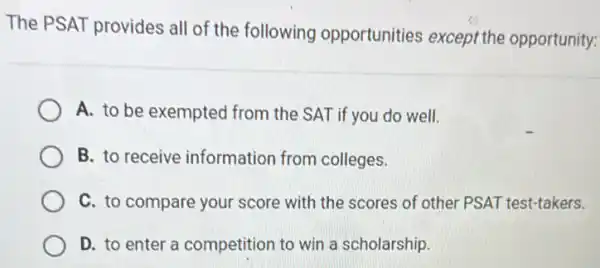 The PSAT provides all of the following opportunities except the opportunity:
A. to be exempted from the SAT if you do well.
B. to receive information from colleges.
C. to compare your score with the scores of other PSAT test-takers.
D. to enter a competition to win a scholarship.