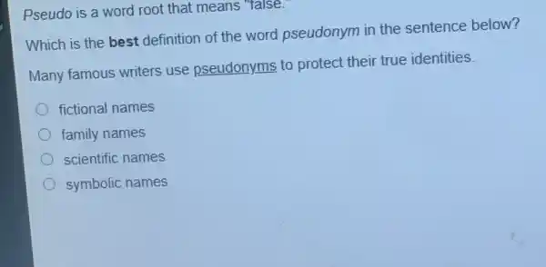 Pseudo is a word root that means 'talse.
Which is the best definition of the word pseudonym in the sentence below?
Many famous writers use pseudonyms to protect their true identities.
fictional names
family names
scientific names
symbolic names