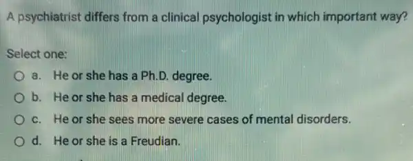 A psychiatrist differs from a clinical psychologist in which important way?
Select one:
a. He or she has a Ph.D degree.
b. He or she has a medical degree.
c. He or she sees more severe cases of mental disorders.
d. He or she is a Freudian.