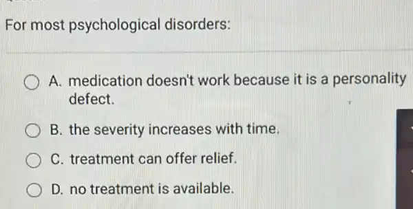 For most psychological disorders:
A. medication doesn't work because it is a personality
defect.
B. the severity increases with time.
C. treatment can offer relief.
D. no treatment is available.