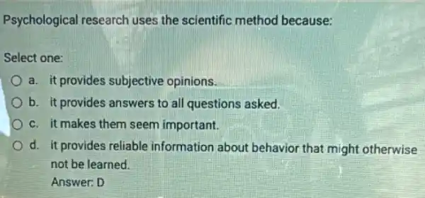 Psychological research uses the scientific method because:
Select one:
a. it provides subjective opinions.
b. it provides answers to all questions asked.
c. it makes them seem important.
d. it provides reliable information about behavior that might otherwise
not be learned.
Answer: D