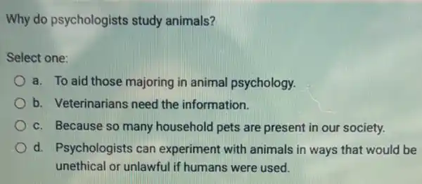 Why do psychologists study animals?
Select one:
a. To aid those majoring in animal psychology.
b. Veterinarians need the information.
c. Because so many household pets are present in our society.
d. Psychologists can experiment with animals in ways that would be
unethical or unlawful if humans were used.