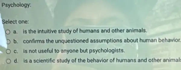 Psychology:
Select one:
a. is the intuitive study of humans and other animals.
D b. confirms the unquestioned assumptions about human behavior.
c. is not useful to anyone but psychologists.
d. is a scientific study of the behavior of humans and other animals