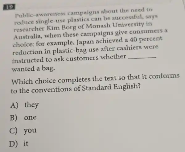 Public -awareness campaigns about the need to
reduce single-use plastics can be successful,says
researcher Kim Borg of Monash University in
Australia,when these campaigns give consumers a
choice: for example, Japan achieved a 40 percent
reduction in plastic-bag use after cashiers were
instructed to ask customers whether
__
wanted a bag.
Which choice completes the text so that it conforms
to the conventions of Standard English?
A) they
B) one
C) you
D) it
19