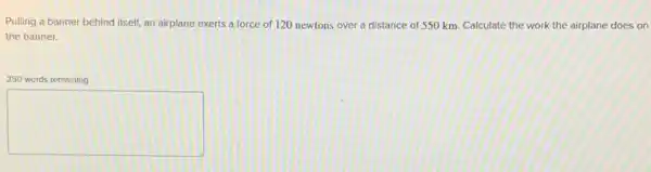 Pulling a banner behind itself, an airplane exerts a force of 120 newtons over a distance of 550 km. Calculate the work the airplane does on
the banner.
250 words remaining
square