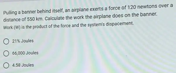 Pulling a banner behind itself, an airplane exerts a force of 120 newtons over a
distance of 550 km Calculate the work the airplane does on the banner.
Work (W) is the product of the force and the system's dispacement.
21%  Joules
66,000 Joules
4.58 Joules