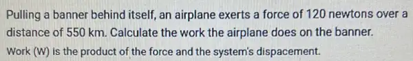 Pulling a banner behind itself, an airplane exerts a force of 120 newtons over a
distance of 550 km.Calculate the work the airplane does on the banner.
Work (W) is the product of the force and the system's dispacement.