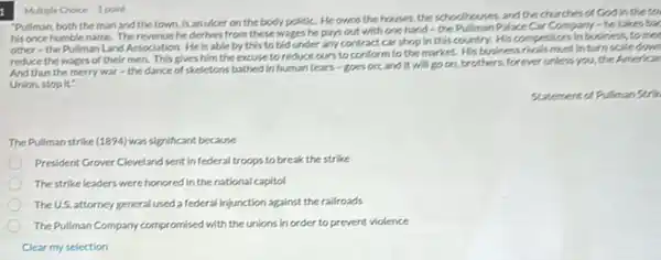 "Pullman, both theman and the town, is anuker on the body politic. He owns the houses, the schoolboures, and the churches of God in the to
his once humble name.Therevenue he derives from these wages he pays out with one hand-the Pullman Palace Car Company - he takes bac
other - the Pullman Land Association. He is able by this to bid under any contract car shop in this country. His competitors in business 5. to mee
reduce the wages of their men. This gives him the excuse to reduce ours to confor nto the market. His business rivals must in turn scale down
And thus the merry war-the dance of skeletons bathed in human tears-goes on; and it will go on, brothers, forever unless you, the American
Union, stop it:"
Statement of Pulman Strik
The Pullmanstrike (1894)was significant because
President Grover Cleveland sent infederal troops to break the strike
The strike leaders were honored in the national capitol
The U.S. attorney general used a federal injunction against the railroads
The Pullman Company compromised with the unions in order to prevent violence
Multiple Choice 1 point
Clear my selection