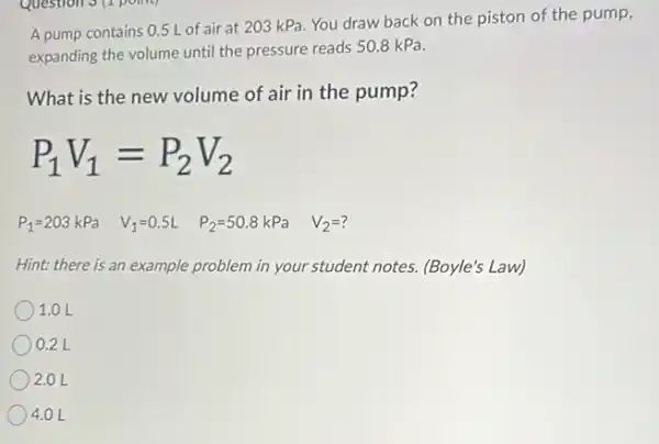 A pump contains 0.5 L of air at 203 kPa You draw back on the piston of the pump,
expanding the volume until the pressure reads 508 kPa.
What is the new volume of air in the pump?
P_(1)V_(1)=P_(2)V_(2)
P_(1)=203kPa V_(1)=0.5L P_(2)=50.8kPa V_(2)=?
Hint: there is an example problem in your student notes. (Boyle's Law)
1.0 L
0.2 L
2.0 L
4.0 L