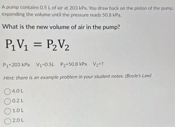 A pump contains 05 L of air at 203 kPa. You draw back on the piston of the pump,
expanding the volume until the pressure reads 50.8 kPa.
What is the new volume of air in the pump?
P_(1)V_(1)=P_(2)V_(2)
P_(1)=203kPa V_(1)=0.5L P_(2)=50.8kPa V_(2)=?
Hint: there is an example problem in your student notes. (Boyle's Law)
4.0 L
0.2 L
1.0 L
2.0 L