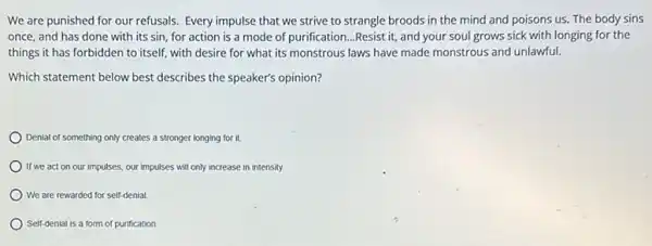 We are punished for our refusals. Every impulse that we strive to strangle broods in the mind and poisons us.The body sins
once, and has done with its sin, for action is a mode of purification...Resist it,and your soul grows sick with longing for the
things it has forbidden to itself, with desire for what its monstrous laws have made monstrous and unlawful.
Which statement below best describes the speaker's opinion?
Denial of something only creates a stronger longing for it.
If we act on our impulses. our impulses will only increase in intensity.
We are rewarded for self-denial
Self-denial is a form of purification.