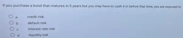 If you purchase a bond that matures in 5 years but you may have to cash it in before that time, you are exposed to
credit risk
b
default risk
C
interest rate risk
d
liquidity risk