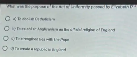 What was the purpose of the Act of Uniformity passed by Elizabeth 1?
a) To obolish Cotholicism
b) To establish Anglicanism as the official religion of England
c) To strengthen ties with the Pope
d) To create a republic in England