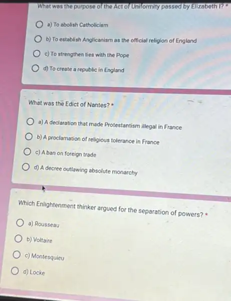 What was the purpose of the Act of Uniformity passed by Elizabeth I?
a) To abolish Catholicism
b) To establish Anglicanism as the official religion of England
c) To strengthen ties with the Pope
d) To create a republic in England
What was the Edict of Nantes?
a) A declaration that made Protestantism illegal in France
b) A proclamation of religious tolerance in France
c) A ban on foreign trade
d) A decree outlawing absolute monarchy
Which Enlightenment thinker argued for the separation of powers?
a) Rousseau
b) Voltaire
c) Montesquieu
d) Locke