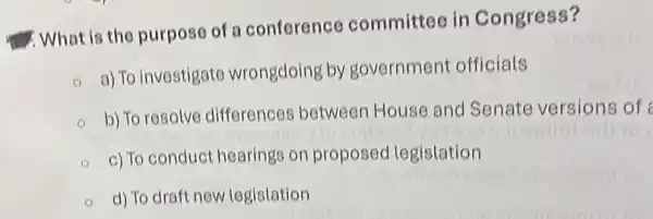 What is the purpose of a conference committee in Congress?
a) To investigate wrongdoing by government officials
b) To resolve differences between House and Senate versions of
c) To conduct hearings on proposed legislation
d) To draft new legistation