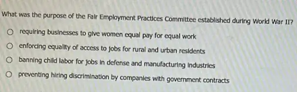 What was the purpose of the Falr Employment Practices Committee established during World War II?
requiring businesses to give women equal pay for equal work
enforcing equality of access to jobs for rural and urban residents
banning child labor for jobs in defense and manufacturing Industries
preventing hiring discrimination by companles with government contracts