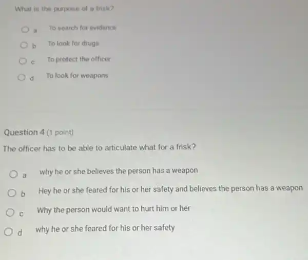 What is the purpose of a frisk?
a
To search for evidence
b To look for drugs
C
To protect the officer
d d To look for weapons
Question 4 (1 point)
The officer has to be able to articulate what for a frisk?
a why he or she believes the person has a weapon
b Hey he or she feared for his or her safety and believes the person has a weapon
c Why the person would want to hurt him or her
d why he or she feared for his or her safety