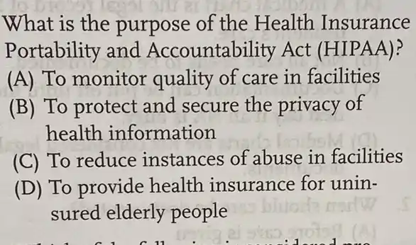 What is the purpose of the Health Insurance
Portability and Accountability Act (HIPAA)?
(A) To monitor quality of care in facilities
(B) To protect and secure the privacy of
health information
(C) To reduce instances of abuse in facilities
(D) To provide health insurance for unin-
sured elderly people