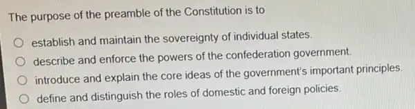 The purpose of the preamble of the Constitution is to
establish and maintain the sovereignty of individual states.
describe and enforce the powers of the confederatior government.
introduce and explain the core ideas of the government's important principles
define and distinguish the roles of domestic and foreign policies.